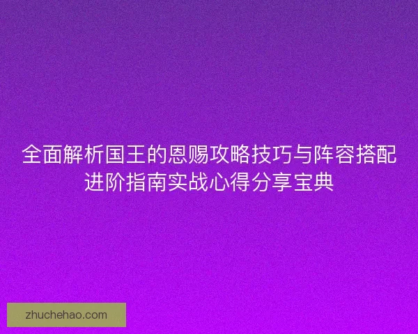 全面解析国王的恩赐攻略技巧与阵容搭配进阶指南实战心得分享宝典