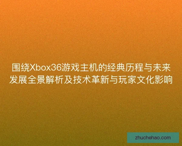 围绕Xbox36游戏主机的经典历程与未来发展全景解析及技术革新与玩家文化影响