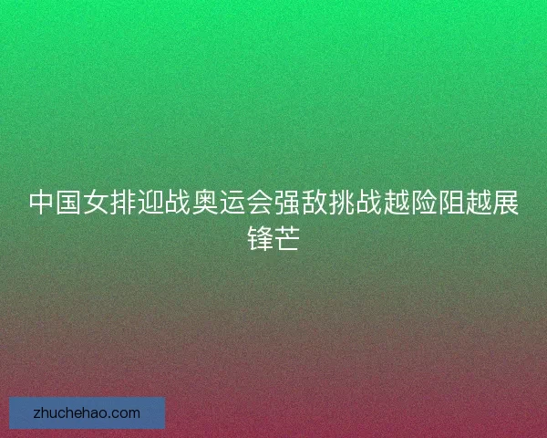 中国女排迎战奥运会强敌挑战越险阻越展锋芒