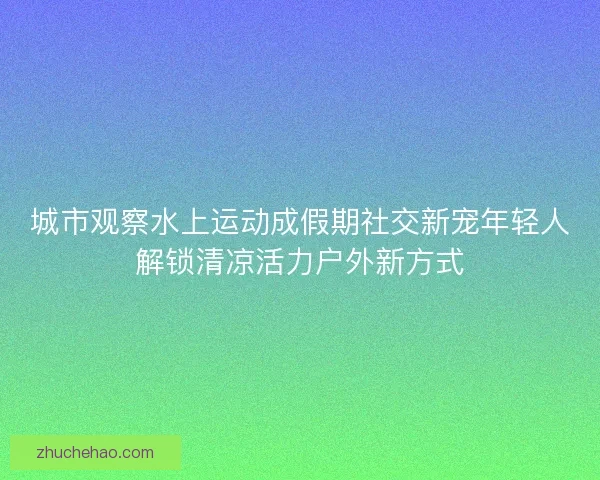 城市观察水上运动成假期社交新宠年轻人解锁清凉活力户外新方式