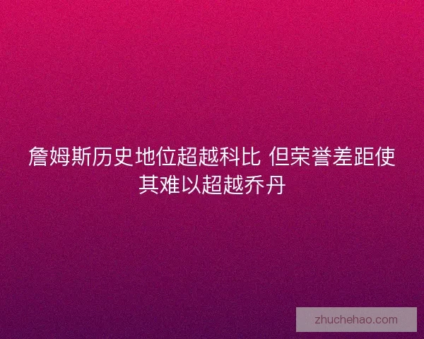 詹姆斯历史地位超越科比 但荣誉差距使其难以超越乔丹