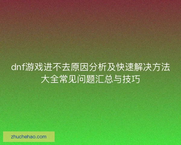 dnf游戏进不去原因分析及快速解决方法大全常见问题汇总与技巧
