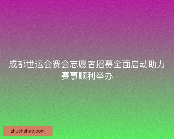 成都世运会赛会志愿者招募全面启动助力赛事顺利举办