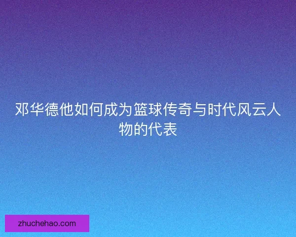 邓华德他如何成为篮球传奇与时代风云人物的代表