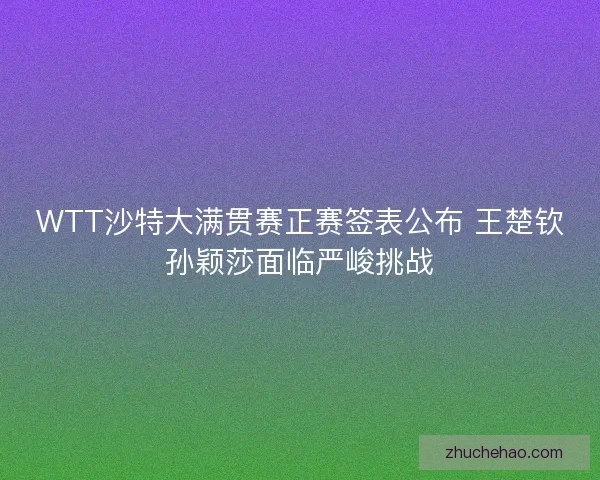 WTT沙特大满贯赛正赛签表公布 王楚钦孙颖莎面临严峻挑战