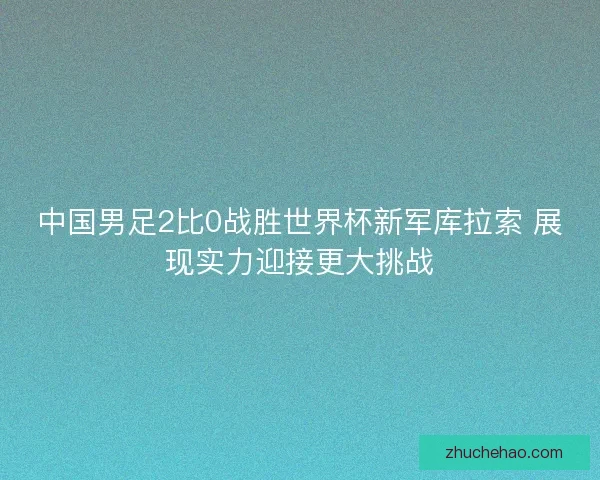 中国男足2比0战胜世界杯新军库拉索 展现实力迎接更大挑战