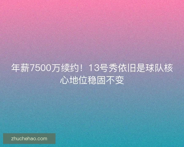 年薪7500万续约！13号秀依旧是球队核心地位稳固不变