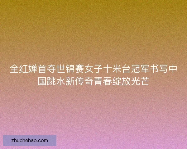 全红婵首夺世锦赛女子十米台冠军书写中国跳水新传奇青春绽放光芒
