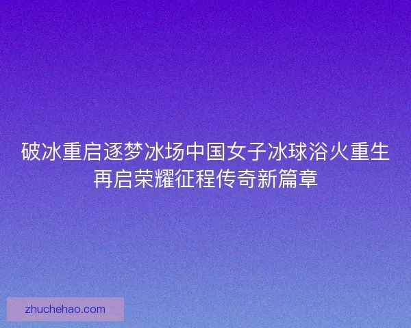 破冰重启逐梦冰场中国女子冰球浴火重生再启荣耀征程传奇新篇章